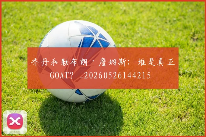 乔丹和勒布朗·詹姆斯：谁是真正的GOAT？_20260526144215