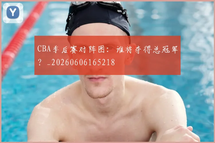 CBA季后赛对阵图:谁将夺得总冠军?_20260606165218