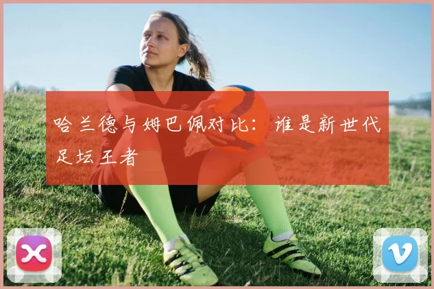 哈兰德与姆巴佩对比:谁是新世代足坛王者