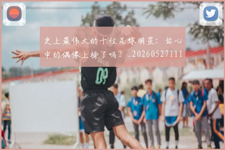 史上最伟大的十位足球明星:你心中的偶像上榜了吗?_20260527111815