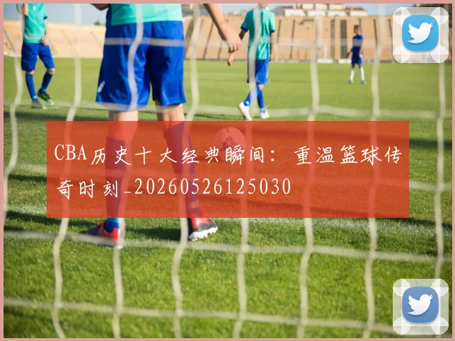 CBA历史十大经典瞬间:重温篮球传奇时刻_20260526125030