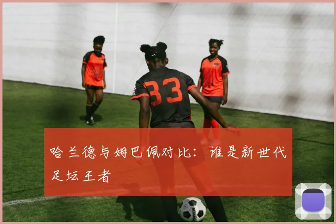 哈兰德与姆巴佩对比：谁是新世代足坛王者