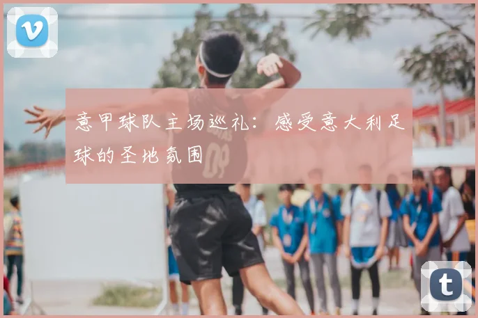 意甲球队主场巡礼：感受意大利足球的圣地氛围